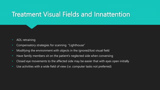 Treatment Visual Fields and Innattention
• ADL retraining
• Compensatory strategies for scanning “Lighthouse”
• Modifying the environment with objects in the ignored/lost visual field
• Have family members sit on the patient’s neglected side when conversing
• Closed eye movements to the affected side may be easier that with eyes open initially
• Use activities with a wide field of view (i.e. computer tasks not preferred)
 