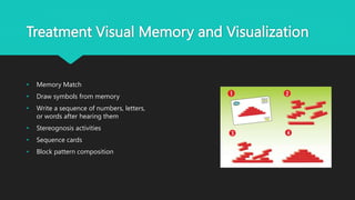 Treatment Visual Memory and Visualization
• Memory Match
• Draw symbols from memory
• Write a sequence of numbers, letters,
or words after hearing them
• Stereognosis activities
• Sequence cards
• Block pattern composition
 