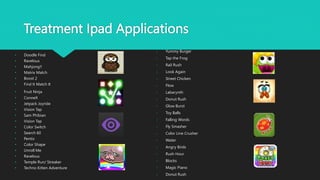 Treatment Ipad Applications
• Doodle Find
• Ravelous
• Mahjong!!
• Matrix Match
• Boost 2
• Find It Match It
• Fruit Ninja
• ConneX
• Jetpack Joyride
• Vision Tap
• Sam Phibian
• Vision Tap
• Color Switch
• Search 60
• Pentix
• Color Shape
• Unroll Me
• Ravelous
• Temple Run/ Streaker
• Techno Kitten Adventure
• Yummy Burger
• Tap the Frog
• Rail Rush
• Look Again
• Street Chicken
• Flow
• Labarynth
• Donut Rush
• Glow Burst
• Toy Balls
• Falling Words
• Fly Smasher
• Color Line Crusher
• Water
• Angry Birds
• Rush Hour
• Blocks
• Magic Piano
• Donut Rush
 