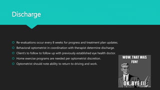 Discharge
 Re-evaluations occur every 8 weeks for progress and treatment plan updates.
 Behavioral optometrist in coordination with therapist determine discharge.
 Client’s to follow to follow up with previously established eye health doctor.
 Home exercise programs are needed per optometrist discretion.
 Optometrist should note ability to return to driving and work.
 