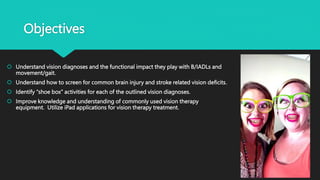 Objectives
 Understand vision diagnoses and the functional impact they play with B/IADLs and
movement/gait.
 Understand how to screen for common brain injury and stroke related vision deficits.
 Identify “shoe box” activities for each of the outlined vision diagnoses.
 Improve knowledge and understanding of commonly used vision therapy
equipment. Utilize iPad applications for vision therapy treatment.
 