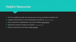 Helpful Resources
 To find a qualified provider and see resources such as a symptoms checklist visit:
 College of Optometrists in Vision Development (COVD) at: www.covd.org
 Neuro-Optometric Rehabilitation Association (NORA) www.nora.cc
 Optometric Extension Program Foundation www.oepf.org
 American Optometric Association www. aoa.org
 