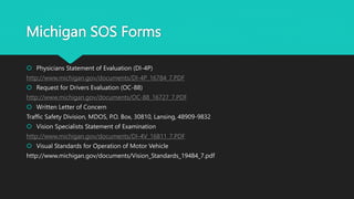 Michigan SOS Forms
 Physicians Statement of Evaluation (DI-4P)
http://www.michigan.gov/documents/DI-4P_16784_7.PDF
 Request for Drivers Evaluation (OC-88)
http://www.michigan.gov/documents/OC-88_16727_7.PDF
 Written Letter of Concern
Traffic Safety Division, MDOS, P.O. Box, 30810, Lansing, 48909-9832
 Vision Specialists Statement of Examination
http://www.michigan.gov/documents/DI-4V_16811_7.PDF
 Visual Standards for Operation of Motor Vehicle
http://www.michigan.gov/documents/Vision_Standards_19484_7.pdf
 