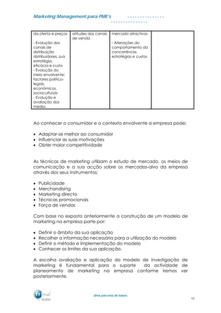 MMaarrkkeettiinngg MMaannaaggeemmeenntt ppaarraa PPMMEE’’ss
UUmmaa ppaarrcceerriiaa ddee ffuuttuurroo..
. . . . . . . . . . . . . . .
. . . . . . . . . . . . . . .
da oferta e preços atitudes dos canais
de venda
mercado atractivos
- Evolução dos
canais de
distribuição
distribuidores, sua
estratégia,
eficácia e custo
- Alterações do
comportamento da
concorrência,
estratégias e custos
- Evolução do
meio envolvente;
factores politico-
legais,
económicos,
socioculturais
- Evolução e
avaliação dos
media.
Ao conhecer o consumidor e o contexto envolvente a empresa pode:
• Adaptar-se melhor ao consumidor
• Influenciar as suas motivações
• Obter maior competitividade
As técnicas de marketing utilizam o estudo de mercado, os meios de
comunicação e a sua acção sobre os mercados-alvo da empresa
através dos seus instrumentos:
• Publicidade
• Merchandising
• Marketing directo
• Técnicas promocionais
• Força de vendas
Com base no exposto anteriormente a construção de um modelo de
marketing na empresa parte por:
• Definir o âmbito da sua aplicação
• Recolher a informação necessária para a utilização do modelo
• Definir o método e implementação do modelo
• Conhecer os limites da sua aplicação.
A escolha avaliação e aplicação do modelo de investigação de
marketing é fundamental para o suporte da actividade de
planeamento de marketing na empresa conforme iremos ver
posteriormente.
10
 