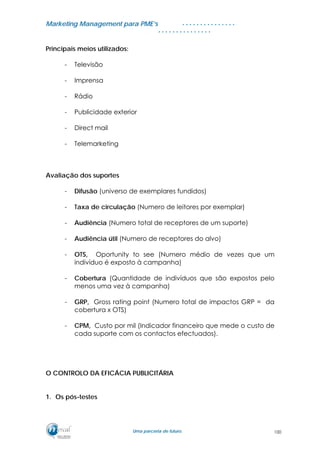 MMaarrkkeettiinngg MMaannaaggeemmeenntt ppaarraa PPMMEE’’ss
UUmmaa ppaarrcceerriiaa ddee ffuuttuurroo..
. . . . . . . . . . . . . . .
. . . . . . . . . . . . . . .
Principais meios utilizados:
- Televisão
- Imprensa
- Rádio
- Publicidade exterior
- Direct mail
- Telemarketing
Avaliação dos suportes
- Difusão (universo de exemplares fundidos)
- Taxa de circulação (Numero de leitores por exemplar)
- Audiência (Numero total de receptores de um suporte)
- Audiência útil (Numero de receptores do alvo)
- OTS, Oportunity to see (Numero médio de vezes que um
indivíduo é exposto à campanha)
- Cobertura (Quantidade de indivíduos que são expostos pelo
menos uma vez à campanha)
- GRP, Gross rating point (Numero total de impactos GRP = da
cobertura x OTS)
- CPM, Custo por mil (Indicador financeiro que mede o custo de
cada suporte com os contactos efectuados).
O CONTROLO DA EFICÁCIA PUBLICITÁRIA
1. Os pós-testes
100
 