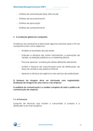 MMaarrkkeettiinngg MMaannaaggeemmeenntt ppaarraa PPMMEE’’ss
UUmmaa ppaarrcceerriiaa ddee ffuuttuurroo..
. . . . . . . . . . . . . . .
. . . . . . . . . . . . . . .
- Critérios de memorização (Day after recall)
- Critérios de reconhecimento
- Critérios de aprovação
- Critérios de comportamento
2. A avaliação global da campanha
O balanço da campanha é efectuado algumas semanas após o fim da
campanha e tem como objectivo:
- Analisar os resultados dos pós-testes
- Calcular a eficácia dos outros instrumentos: a promoção de
vendas, as relações públicas ou o marketing directo
- Procurar apreciar a interacção destes diferentes elementos
- Avaliar o impacto da comunicação junto da distribuição, da
força de vendas e dos públicos internos
- Apreciar a eficácia da agência e dos serviços de publicidade
O balanço da imagem deve ser efectuado com regularidade.
Avaliação da imagem de uma marca e da empresa
A auditoria de comunicação é a análise completa de toda a política de
comunicação da empresa
7.2. A Promoção
Conjunto de técnicas que incitam o consumidor à compra e o
distribuidor a ser mais receptivo
101
 