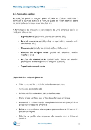 MMaarrkkeettiinngg MMaannaaggeemmeenntt ppaarraa PPMMEE’’ss
UUmmaa ppaarrcceerriiaa ddee ffuuttuurroo..
. . . . . . . . . . . . . . .
. . . . . . . . . . . . . . .
7.3. As relações públicas
As relações públicas, surgem para informar o público ajudando a
estimular a opinião pública a formular juízos de valor positivos sobre
determinadas empresas, organizações, etc.
A formulação da imagem e notoriedade de uma empresa pode ser
realizada através de:
- Suportes físicos (escritórios, pontos de venda, etc.)
- Pessoal em contacto (dirigentes, recepcionistas, atendimento
de clientes, etc.)
- Organização (estrutura e organização, missão, etc.)
- Factores de imagem visual (nome da empresa, marca,
logotipo, etc.)
- Acções de comunicação (publicidade, força de vendas,
promoção, marketing directo, relações públicas)
- Suportes de comunicação
Objectivos das relações públicas:
- Criar ou aumentar a notoriedade de uma empresa
- Aumentar a credibilidade
- Estimular a força de vendas e os distribuidores
- Obter a boa vontade das entidades externas à empresa
- Aumentar o conhecimento, compreensão e aceitação públicas
pelas actividades da empresa
- Relevar os contributos da empresa para o desenvolvimento do
país ou da região
- Orientar a gestão das empresas de acordo com o interesse
público
105
 