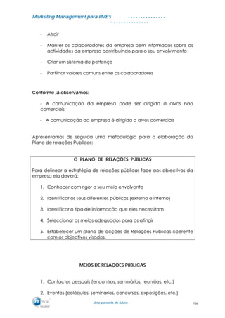 MMaarrkkeettiinngg MMaannaaggeemmeenntt ppaarraa PPMMEE’’ss
UUmmaa ppaarrcceerriiaa ddee ffuuttuurroo..
. . . . . . . . . . . . . . .
. . . . . . . . . . . . . . .
- Atrair
- Manter os colaboradores da empresa bem informados sobre as
actividades da empresa contribuindo para o seu envolvimento
- Criar um sistema de pertença
- Partilhar valores comuns entre os colaboradores
Conforme já observámos:
- A comunicação da empresa pode ser dirigida a alvos não
comerciais
- A comunicação da empresa é dirigida a alvos comerciais
Apresentamos de seguida uma metodologia para a elaboração do
Plano de relações Publicas:
O PLANO DE RELAÇÕES PÚBLICAS
Para delinear a estratégia de relações públicas face aos objectivos da
empresa ela deverá:
1. Conhecer com rigor o seu meio envolvente
2. Identificar os seus diferentes públicos (externo e interno)
3. Identificar o tipo de informação que eles necessitam
4. Seleccionar os meios adequados para os atingir
5. Estabelecer um plano de acções de Relações Públicas coerente
com os objectivos visados.
MEIOS DE RELAÇÕES PÚBLICAS
1. Contactos pessoais (encontros, seminários, reuniões, etc.)
2. Eventos (colóquios, seminários, concursos, exposições, etc.)
106
 