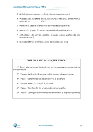 MMaarrkkeettiinngg MMaannaaggeemmeenntt ppaarraa PPMMEE’’ss
UUmmaa ppaarrcceerriiaa ddee ffuuttuurroo..
. . . . . . . . . . . . . . .
. . . . . . . . . . . . . . .
3. Notícias (press release, conferências de imprensa, etc.)
4. Publicações (Relatório anual, brochuras e folhetos, jornal interno
ou externo, etc.)
5. Patrocínios (apoio financeiro a actividades desportivas)
6. Mecenato (apoio financeiro no âmbito das artes e letras)
7. Actividades de serviço público (causas sociais, protecção do
ambiente, etc.)
8. Diversos (ofertas e brindes, visitas às instalações, etc.)
FASES DO PLANO DE RELAÇÕES PÚBLICAS
1.º Passo – Levantamento de dados sobre a empresa, o mercado e
concorrência
2.º Passo – Avaliação das características do meio envolvente
3.º Passo – Determinação dos objectivos a alcançar
4.º Passo – Selecção dos públicos alvos
5.º Passo – Construção de um eixo de comunicação
6.º Passo – Definição da informação a transmitir e respectivos meios
107
 