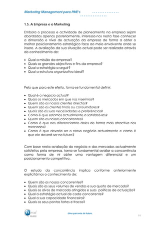 MMaarrkkeettiinngg MMaannaaggeemmeenntt ppaarraa PPMMEE’’ss
UUmmaa ppaarrcceerriiaa ddee ffuuttuurroo..
. . . . . . . . . . . . . . .
. . . . . . . . . . . . . . .
1.5. A Empresa e o Marketing
Embora o processo e actividade de planeamento na empresa sejam
abordados apenas posteriormente, interessa-nos nesta fase conhecer
a dimensão e nível de actuação da empresa de forma a obter o
melhor posicionamento estratégico face ao meio envolvente onde se
insere. A avaliação da sua situação actual pode ser realizada através
do conhecimento de:
• Qual a missão da empresa?
• Quais os grandes objectivos e fins da empresa?
• Qual a estratégia a seguir?
• Qual a estrutura organizativa ideal?
Pelo que para este efeito, torna-se fundamental definir:
• Qual é o negocio actual?
• Quais os mercados em que nos inserimos?
• Quem são os nossos clientes directos?
• Quem são os clientes finais ou consumidores?
• Quais são as suas necessidades e preferências?
• Como é que estamos actualmente a satisfazê-las?
• Quem são os nossos concorrentes?
• Como é que nos diferenciamos deles de forma mais atractiva nos
mercados?
• Como é que deveria ser o nosso negócio actualmente e como é
que ele deverá ser no futuro?
Com base nesta avaliação do negócio e dos mercados actualmente
satisfeitos pela empresa, torna-se fundamental avaliar a concorrência
como forma de vir obter uma vantagem diferencial e um
posicionamento competitivo.
O estudo da concorrência implica conforme anteriormente
explicitámos o conhecimento de:
• Quem são os nossos concorrentes?
• Quais são os seus volumes de vendas e sua quota de mercado?
• Quais os alvos de mercado atingidos e suas políticas de actuação?
• Qual a estratégia actual de cada concorrente?
• Qual a sua capacidade financeira?
• Quais os seus pontos fortes e fracos?
11
 