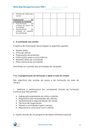 MMaarrkkeettiinngg MMaannaaggeemmeenntt ppaarraa PPMMEE’’ss
UUmmaa ppaarrcceerriiaa ddee ffuuttuurroo..
. . . . . . . . . . . . . . .
. . . . . . . . . . . . . . .
• Número de visitas pós-
venda
Programação da
actividade do vendedor
• Periodicidade de
entrega do plano de
actividade
• Periodicidade de
entrega do relatório
de actividade
2. A actividade das vendas
O sistema de informação deve integrar os seguintes suportes:
• Roteiro diário
• Ficha de cliente
• Preparação de entrevista
• Informações sobre a concorrência
• Relatório diário de actividade
• Plano semanal da actividade
Permitindo um controlo das actividades do vendedor
7.4.2. A programação da formação e apoio à rede de vendas
São objectivos das acções de apoio e de formação da rede de
vendas:
1 - Melhorar a performance dos vendedores através de formação
contínua que lhes permita:
• Adequada preparação de visitas a clientes
• Diagnóstico das necessidades dos clientes
• Apresentação e argumentação da venda
• Técnicas de negociação
• Planear a actividade e gerir o tempo
• Relacionar e comunicar com o cliente
2 – Apoio através de um programa de desenvolvimento pessoal
110
 