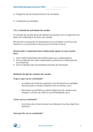 MMaarrkkeettiinngg MMaannaaggeemmeenntt ppaarraa PPMMEE’’ss
UUmmaa ppaarrcceerriiaa ddee ffuuttuurroo..
. . . . . . . . . . . . . . .
. . . . . . . . . . . . . . .
3 – Programa de acompanhamento do vendedor
4 – Avaliação do vendedor
7.4.3. Controlo da actividade de vendas
O controlo de vendas deve ser afixado de acordo com os objectivos do
plano de marketing e do plano de vendas
Ele permite a avaliação do desempenho do vendedor e da força de
vendas e o conhecimento dos seus pontos fortes e fracos
Através dele o responsável das vendas pode ajustar as suas acções
para:
1. Uma melhor repartição das tarefas pelos seus colaboradores
2. Uma avaliação de cada colaborador e promover a atribuição de
recompensas
3. Uma avaliação das necessidades possíveis de formação
Definição do tipo de controlo das vendas
O que é que vai ser controlado?
- As tarefas de carácter qualitativo (conhecimentos e aptidões
técnicas para a venda, relações com os clientes, etc.)
- Resultados quantitativos a obter (objectivos de vendas e/ou
margem, número de visitas e sua rentabilidade, etc.)
Como vai ser controlado?
- As normas de conduta devem ser afixadas à luz dos objectivos
definidos
Para que fim vai ser controlado?
111
 
