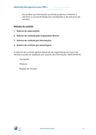 MMaarrkkeettiinngg MMaannaaggeemmeenntt ppaarraa PPMMEE’’ss
UUmmaa ppaarrcceerriiaa ddee ffuuttuurroo..
. . . . . . . . . . . . . . .
. . . . . . . . . . . . . . .
- Da análise da informação recolhida podemos melhorar a
eficácia e a produtividade dos vendedores e da estrutura de
vendas.
Métodos de controlo
1. Sistema de autocontrole
2. Sistema de controlo pelo responsável directo
3. Sistema de controlo por informações
4. Sistema de controlo por amostragem
O sistema de controlo global depende da organização da força de
vendas e pode ser realizado por suporte de informação, relativamente:
Vendedor
Produto
Região de vendas
112
 