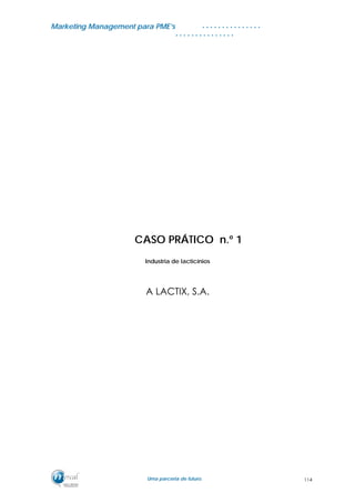MMaarrkkeettiinngg MMaannaaggeemmeenntt ppaarraa PPMMEE’’ss
UUmmaa ppaarrcceerriiaa ddee ffuuttuurroo..
. . . . . . . . . . . . . . .
. . . . . . . . . . . . . . .
CASO PRÁTICO n.º 1
Industria de lacticínios
A LACTIX, S.A.
114
 