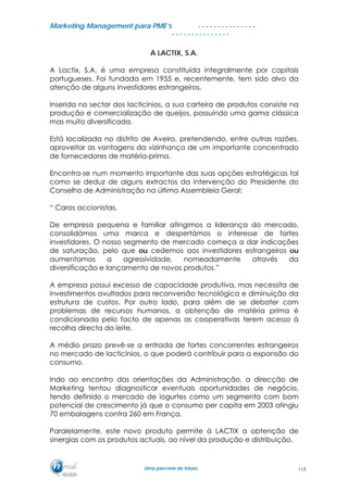 MMaarrkkeettiinngg MMaannaaggeemmeenntt ppaarraa PPMMEE’’ss
UUmmaa ppaarrcceerriiaa ddee ffuuttuurroo..
. . . . . . . . . . . . . . .
. . . . . . . . . . . . . . .
A LACTIX, S.A.
A Lactix, S.A. é uma empresa constituída integralmente por capitais
portugueses. Foi fundada em 1955 e, recentemente, tem sido alvo da
atenção de alguns investidores estrangeiros.
Inserida no sector dos lacticínios, a sua carteira de produtos consiste na
produção e comercialização de queijos, possuindo uma gama clássica
mas muito diversificada.
Está localizada no distrito de Aveiro, pretendendo, entre outras razões,
aproveitar as vantagens da vizinhança de um importante concentrado
de fornecedores de matéria-prima.
Encontra-se num momento importante das suas opções estratégicas tal
como se deduz de alguns extractos da intervenção do Presidente do
Conselho de Administração na última Assembleia Geral:
“ Caros accionistas,
De empresa pequena e familiar atingimos a liderança do mercado,
consolidámos uma marca e despertámos o interesse de fortes
investidores. O nosso segmento de mercado começa a dar indicações
de saturação, pelo que ou cedemos aos investidores estrangeiros ou
aumentamos a agressividade, nomeadamente através da
diversificação e lançamento de novos produtos.”
A empresa possui excesso de capacidade produtiva, mas necessita de
investimentos avultados para reconversão tecnológica e diminuição da
estrutura de custos. Por outro lado, para além de se debater com
problemas de recursos humanos, a obtenção de matéria prima é
condicionada pelo facto de apenas as cooperativas terem acesso à
recolha directa do leite.
A médio prazo prevê-se a entrada de fortes concorrentes estrangeiros
no mercado de lacticínios, o que poderá contribuir para a expansão do
consumo.
Indo ao encontro das orientações da Administração, a direcção de
Marketing tentou diagnosticar eventuais oportunidades de negócio,
tendo definido o mercado de iogurtes como um segmento com bom
potencial de crescimento já que o consumo per capita em 2003 atingiu
70 embalagens contra 260 em França.
Paralelamente, este novo produto permite à LACTIX a obtenção de
sinergias com os produtos actuais, ao nível da produção e distribuição.
115
 