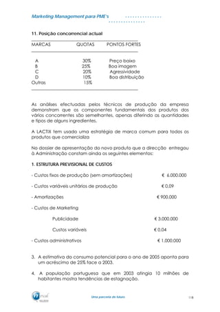 MMaarrkkeettiinngg MMaannaaggeemmeenntt ppaarraa PPMMEE’’ss
UUmmaa ppaarrcceerriiaa ddee ffuuttuurroo..
. . . . . . . . . . . . . . .
. . . . . . . . . . . . . . .
11. Posição concorrencial actual
________________________________________________
MARCAS QUOTAS PONTOS FORTES
________________________________________________
A 30% Preço baixo
B 25% Boa imagem
C 20% Agressividade
D 10% Boa distribuição
Outras 15%
________________________________________________
As análises efectuadas pelos técnicos de produção da empresa
demonstram que os componentes fundamentais dos produtos dos
vários concorrentes são semelhantes, apenas diferindo as quantidades
e tipos de alguns ingredientes.
A LACTIX tem usado uma estratégia de marca comum para todos os
produtos que comercializa
No dossier de apresentação do novo produto que a direcção entregou
à Administração constam ainda os seguintes elementos:
1. ESTRUTURA PREVISIONAL DE CUSTOS
- Custos fixos de produção (sem amortizações) € 6.000.000
- Custos variáveis unitários de produção € 0,09
- Amortizações € 900.000
- Custos de Marketing
Publicidade € 3.000.000
Custos variáveis € 0,04
- Custos administrativos € 1.000.000
3. A estimativa do consumo potencial para o ano de 2005 aponta para
um acréscimo de 25% face a 2003.
4. A população portuguesa que em 2003 atingia 10 milhões de
habitantes mostra tendências de estagnação.
118
 