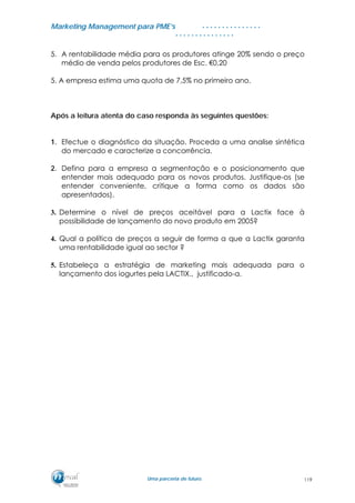 MMaarrkkeettiinngg MMaannaaggeemmeenntt ppaarraa PPMMEE’’ss
UUmmaa ppaarrcceerriiaa ddee ffuuttuurroo..
. . . . . . . . . . . . . . .
. . . . . . . . . . . . . . .
5. A rentabilidade média para os produtores atinge 20% sendo o preço
médio de venda pelos produtores de Esc. €0,20
5. A empresa estima uma quota de 7,5% no primeiro ano.
Após a leitura atenta do caso responda às seguintes questões:
1. Efectue o diagnóstico da situação. Proceda a uma analise sintética
do mercado e caracterize a concorrência.
2. Defina para a empresa a segmentação e o posicionamento que
entender mais adequado para os novos produtos. Justifique-os (se
entender conveniente, critique a forma como os dados são
apresentados).
3. Determine o nível de preços aceitável para a Lactix face à
possibilidade de lançamento do novo produto em 2005?
4. Qual a política de preços a seguir de forma a que a Lactix garanta
uma rentabilidade igual ao sector ?
5. Estabeleça a estratégia de marketing mais adequada para o
lançamento dos iogurtes pela LACTIX., justificado-a.
119
 