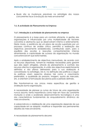 MMaarrkkeettiinngg MMaannaaggeemmeenntt ppaarraa PPMMEE’’ss
UUmmaa ppaarrcceerriiaa ddee ffuuttuurroo..
. . . . . . . . . . . . . . .
. . . . . . . . . . . . . . .
• Quais são as mudanças previsíveis na estratégia dos nossos
concorrentes face à evolução do meio envolvente?
1.6. A actividade de Planeamento na Empresa
1.6.1. Introdução à actividade de planeamento na empresa
O planeamento é a base para um controlo eficiente. A gestão das
organizações é influenciada por uma multiplicidade de factores
concretos e abstractos que se desenvolvem interna e externamente.
Deste modo, a existência de um plano de acção suportado por um
processo contínuo de análise critica, permitirá a realização dos
objectivos previamente estabelecidos, contribuindo assim, para o
equilíbrio das acções e reacções comportamentais internas
dinamizando a capacidade de sucesso da organização no mundo
concorrencial em que está inserida.
Após o estabelecimento de objectivos mensuráveis, de acordo com
os recursos disponíveis, tomam-se medidas necessárias para garantir
que eles sejam atingidos, através do planeamento e controlo dos
recursos afectos à organização. A união dos objectivos explicitamente
definidos e dos planos delineados para a sua realização é
concretizada na estratégia, isto é, na definição das políticas a seguir.
As políticas visam aspectos diversos tais como o crescimento
pretendido, a qualidade do produto, imagem, quota de mercado,
etc. e orientam a formulação dos planos para o período definido.
Eles transformam-se nos únicos meios específicos de gestão e
avaliação duma organização.
A necessidade de planear os rumos do futuro de uma organização
nunca assumiu tanta importância como hoje em face da constante
mutação e onde o acelerado desenvolvimento tecnológico é uma
das características fundamentais do enquadramento dinâmico do
meio envolvente.
A sobrevivência e viabilização de uma organização depende da sua
capacidade em se adaptar, modificar e responder aos permanentes
desafios do meio envolvente.
A necessidade do planeamento decorre:
12
 