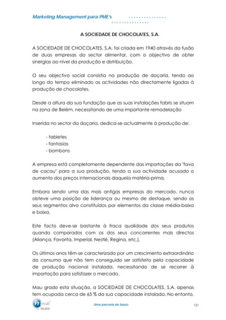 MMaarrkkeettiinngg MMaannaaggeemmeenntt ppaarraa PPMMEE’’ss
UUmmaa ppaarrcceerriiaa ddee ffuuttuurroo..
. . . . . . . . . . . . . . .
. . . . . . . . . . . . . . .
A SOCIEDADE DE CHOCOLATES, S.A.
A SOCIEDADE DE CHOCOLATES, S.A. foi criada em 1940 através da fusão
de duas empresas do sector alimentar, com o objectivo de obter
sinergias ao nível da produção e distribuição.
O seu objectivo social consistia na produção de doçaria, tendo ao
longo do tempo eliminado as actividades não directamente ligadas à
produção de chocolates.
Desde a altura da sua fundação que as suas instalações fabris se situam
na zona de Belém, necessitando de uma importante remodelação
Inserida no sector da doçaria, dedica-se actualmente à produção de:
- tabletes
- fantasias
- bombons
A empresa está completamente dependente das importações da "fava
de cacau" para a sua produção, tendo a sua actividade acusado o
aumento dos preços internacionais daquela matéria-prima.
Embora sendo uma das mais antigas empresas do mercado, nunca
obteve uma posição de liderança ou mesmo de destaque, sendo os
seus segmentos alvo constituídos por elementos da classe média-baixa
e baixa.
Este facto deve-se bastante à fraca qualidade dos seus produtos
quando comparados com os dos seus concorrentes mais directos
(Aliança, Favorita, Imperial, Nestlé, Regina, etc.).
Os últimos anos têm-se caracterizado por um crescimento extraordinário
do consumo que não tem conseguido ser satisfeito pela capacidade
de produção nacional instalada, necessitando de se recorrer à
importação para satisfazer o mercado.
Mau grado esta situação, a SOCIEDADE DE CHOCOLATES, S.A. apenas
tem ocupada cerca de 65 % da sua capacidade instalada. No entanto,
121
 