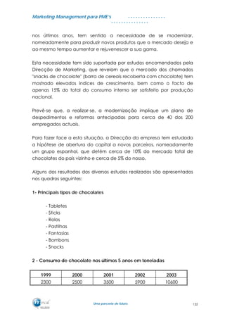 MMaarrkkeettiinngg MMaannaaggeemmeenntt ppaarraa PPMMEE’’ss
UUmmaa ppaarrcceerriiaa ddee ffuuttuurroo..
. . . . . . . . . . . . . . .
. . . . . . . . . . . . . . .
nos últimos anos, tem sentido a necessidade de se modernizar,
nomeadamente para produzir novos produtos que o mercado deseja e
ao mesmo tempo aumentar e rejuvenescer a sua gama.
Esta necessidade tem sido suportada por estudos encomendados pela
Direcção de Marketing, que revelam que o mercado dos chamados
"snacks de chocolate" (barra de cereais recoberta com chocolate) tem
mostrado elevados índices de crescimento, bem como o facto de
apenas 15% do total do consumo interno ser satisfeito por produção
nacional.
Prevê-se que, a realizar-se, a modernização implique um plano de
despedimentos e reformas antecipadas para cerca de 40 dos 200
empregados actuais.
Para fazer face a esta situação, a Direcção da empresa tem estudado
a hipótese de abertura do capital a novos parceiros, nomeadamente
um grupo espanhol, que detém cerca de 10% do mercado total de
chocolates do país vizinho e cerca de 5% do nosso.
Alguns dos resultados dos diversos estudos realizados são apresentados
nos quadros seguintes:
1- Principais tipos de chocolates
- Tabletes
- Sticks
- Rolos
- Pastilhas
- Fantasias
- Bombons
- Snacks
2 - Consumo de chocolate nos últimos 5 anos em toneladas
1999 2000 2001 2002 2003
2300 2500 3500 5900 10600
122
 