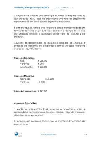 MMaarrkkeettiinngg MMaannaaggeemmeenntt ppaarraa PPMMEE’’ss
UUmmaa ppaarrcceerriiaa ddee ffuuttuurroo..
. . . . . . . . . . . . . . .
. . . . . . . . . . . . . . .
A empresa tem utilizado uma estratégia de marca única para todos os
seus produtos - REAL - que lhe proporciona uma taxa de crescimento
espontâneo de 67% junto aos seus segmentos tradicionais.
É de notar que se verifica uma tendência para a homogeneidade em
termos de tamanho do produto físico, bem como nos ingredientes que
são utilizados (embora a qualidade destes varie de produtor para
produtor).
Aquando da apresentação do projecto à Direcção da Empresa, a
Direcção de Marketing em colaboração com a Direcção Financeira
anexou os seguintes dados:
Custos de Produção
Fixos € 255.000
Variáveis € 0,05
Amortizações € 200.000
Custos de Marketing
Promoção € 436.000
Variáveis € 0,03
Custos Administrativos € 140.000
Assuntos a Desenvolver
1. Analise o meio envolvente da empresa e pronuncie-se sobre a
oportunidade de lançamento do novo produto (valor do mercado,
objectivos da empresa, etc..)
2. Supondo que considera positivo para a empresa o lançamento do
novo produto:
126
 