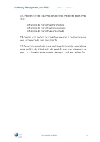 MMaarrkkeettiinngg MMaannaaggeemmeenntt ppaarraa PPMMEE’’ss
UUmmaa ppaarrcceerriiaa ddee ffuuttuurroo..
. . . . . . . . . . . . . . .
. . . . . . . . . . . . . . .
2.1. Posicione-o nas seguintes perspectivas, indicando segmentos
alvo
-estratégia de marketing diferenciado
-estratégia de marketing indiferenciado
-estratégia de marketing concentrado
2.2.Elabore uma política de marketing mix para o posicionamento
que tenha achado mais conveniente
2.3.De acordo com tudo o que definiu anteriormente, estabeleça
uma política de introdução do produto em que intervenha o
preço e outros elementos e/ou acções que considere pertinentes.
127
 