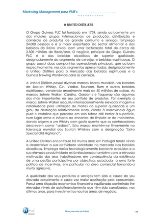 MMaarrkkeettiinngg MMaannaaggeemmeenntt ppaarraa PPMMEE’’ss
UUmmaa ppaarrcceerriiaa ddee ffuuttuurroo..
. . . . . . . . . . . . . . .
. . . . . . . . . . . . . . .
A UNITED DISTILLERS
O Grupo Guiness PLC foi fundado em 1759, sendo actualmente um
dos maiores grupos internacionais de produção, distribuição e
comércio de produtos de grande consumo e serviços. Emprega
24.000 pessoas e é o maior exportador do sector alimentar e das
bebidas do Reino Unido, com uma facturação total de cerca de
2.500 milhões de Reais/ano. O negócio principal do Grupo Guiness
PLC é o das bebidas alcoólicas de superior qualidade,
designadamente do segmento de cervejas e bebidas espirituosas. O
grupo possui duas companhias operacionais principais, que actuam
respectivamente, nos dois segmentos apresentados, designadamente
a United Distillers para o mercado das bebidas espirituosas e a
Guiness Brewing Wordwide para as cervejas.
A United Distillers possui diversas marcas lideres mundiais nas bebidas
de Scotch Whisky, Gin, Vodka, Bourbon, Rum e outras bebidas
espirituosas, vendendo anualmente mais de 50 milhões de caixas. As
marcas Johnie Walker, Cardhu, Gordon’s e Taqueray são algumas
das mais importantes no seu portfolio de produtos. Por exemplo a
marca Johnie Walker adquiriu internacionalmente elevada imagem e
notoriedade pela utilização de maltes de superior qualidade e um
grau de destilação relativamente lento, aliado à maravilhosa água
pura e cristalina que percorre em solo tufoso até brotar à superfície,
num lugar ermo e inóspito ao encontro do límpido ar da montanha,
dando origem a um Whisky com gosto quente que os conhecedores
descrevem como “sedoso”. Esta marca mantém-se firmemente na
liderança mundial dos Scotch Whiskies com a designação “Extra
Special Old Highland”.
A United Distillers encontra-se há muitos anos em Portugal tendo vindo
a desenvolver a sua actividade sobretudo no mercado das bebidas
alcoólicas. Emprega meios tecnologicamente bastante evoluídos e a
sua elevada produtividade está relacionada também com a elevada
motivação dos seus trabalhadores em consequência da existência
de uma gestão participativa por objectivos associada a uma forte
política de incentivos, em particular na área comercial tornando-a
muito agressiva.
A qualidade dos seus produtos e serviços tem sido a causa do seu
elevado crescimento e cada vez maior aceitação pelo consumidor.
Possui uma situação economico-financeira equilibrada conferindo-lhe
elevados níveis de autofinanciamento que têm sido canalizados, nos
últimos anos, para investimentos noutras áreas de negócio.
129
 