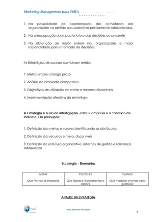 MMaarrkkeettiinngg MMaannaaggeemmeenntt ppaarraa PPMMEE’’ss
UUmmaa ppaarrcceerriiaa ddee ffuuttuurroo..
. . . . . . . . . . . . . . .
. . . . . . . . . . . . . . .
1. Na possibilidade de coordenação das actividades das
organizações no sentido dos objectivos previamente estabelecidos.
2. Na preocupação do impacto futuro das decisões do presente
3. Na obtenção de maior ordem nas organizações e maior
racionalidade para a tomada de decisões.
As Estratégias de sucesso combinam então:
1. Metas simples a longo prazo
2. Análise do ambiente competitivo
3. Objectivos de utilização de meios e recursos disponíveis
4. Implementação efectiva da estratégia
A Estratégia é o elo de interligação entre a empresa e o contexto da
industria. Ela pressupõe:
1. Definição das metas e valores identificando os obstáculos
2. Definição dos recursos e meios disponíveis
3. Definição da estrutura organizativa, sistemas de gestão e liderança
adequadas
Estratégia - Elementos
METAS
Que fins visa a empresa?
POLÍTICAS
Que regras e regulamentos a
definir?
PLANOS
Que medidas a tomar pelos
gestores?
ANÁLISE DA ESTRATÉGIA:
13
 