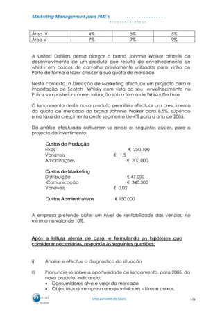 MMaarrkkeettiinngg MMaannaaggeemmeenntt ppaarraa PPMMEE’’ss
UUmmaa ppaarrcceerriiaa ddee ffuuttuurroo..
. . . . . . . . . . . . . . .
. . . . . . . . . . . . . . .
Área IV 4% 5% 5%
Área V 7% 7% 9%
A United Distillers pensa alargar o brand Johnnie Walker através do
desenvolvimento de um produto que resulta do envelhecimento de
whisky em cascos de carvalho previamente utilizados para vinho do
Porto de forma a fazer crescer a sua quota de mercado.
Neste contexto, a Direcção de Marketing efectuou um projecto para a
importação de Scotch Whisky com vista ao seu envelhecimento no
País e sua posterior comercialização sob a forma de Whisky De Luxe
O lançamento deste novo produto permitiria efectuar um crescimento
da quota de mercado do brand Johnnie Walker para 8,5%, supondo
uma taxa de crescimento deste segmento de 4% para o ano de 2005.
Da análise efectuada obtiveram-se ainda os seguintes custos, para o
projecto de investimento:
Custos de Produção
Fixos € 250.700
Variáveis € 1,5
Amortizações € 200.000
Custos de Marketing
Distribuição € 47.000
Comunicação € 340.300
Variáveis € 0,02
Custos Administrativos € 150.000
A empresa pretende obter um nível de rentabilidade das vendas, no
mínimo no valor de 10%.
Após a leitura atenta do caso, e formulando as hipóteses que
considerar necessárias, responda às seguintes questões:
I) Analise e efectue o diagnostico da situação
II) Pronuncie-se sobre a oportunidade de lançamento, para 2005, do
novo produto, indicando:
• Consumidores-alvo e valor do mercado
• Objectivos da empresa em quantidades – litros e caixas.
134
 