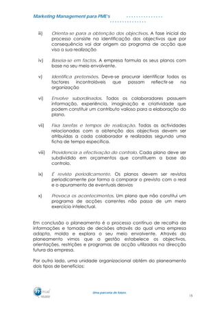 MMaarrkkeettiinngg MMaannaaggeemmeenntt ppaarraa PPMMEE’’ss
UUmmaa ppaarrcceerriiaa ddee ffuuttuurroo..
. . . . . . . . . . . . . . .
. . . . . . . . . . . . . . .
iii) Orienta-se para a obtenção dos objectivos. A fase inicial do
processo consiste na identificação dos objectivos que por
consequência vai dar origem ao programa de acção que
visa a sua realização
iv) Baseia-se em factos. A empresa formula os seus planos com
base no seu meio envolvente.
v) Identifica pretensões. Deve-se procurar identificar todos os
factores incontroláveis que possam reflectir-se na
organização
vi) Envolve subordinados. Todos os colaboradores possuem
informação, experiência, imaginação e criatividade que
podem constituir um contributo valioso para a elaboração do
plano.
vii) Fixa tarefas e tempos de realização. Todas as actividades
relacionadas com a obtenção dos objectivos devem ser
atribuídas a cada colaborador e realizadas segundo uma
ficha de tempo específica.
viii) Providencia a efectivação do controlo. Cada plano deve ser
subdividido em orçamentos que constituem a base do
controlo.
ix) É revisto periodicamente. Os planos devem ser revistos
periodicamente por forma a comparar o previsto com o real
e o apuramento de eventuais desvios
x) Provoca os acontecimentos. Um plano que não constitui um
programa de acções correntes não passa de um mero
exercício intelectual.
Em conclusão o planeamento é o processo contínuo de recolha de
informações e tomada de decisões através do qual uma empresa
adapta, molda e explora o seu meio envolvente. Através do
planeamento vimos que a gestão estabelece os objectivos,
orientações, restrições e programas de acção utilizados na direcção
futura da empresa.
Por outro lado, uma unidade organizacional obtém do planeamento
dois tipos de benefícios:
15
 