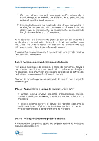 MMaarrkkeettiinngg MMaannaaggeemmeenntt ppaarraa PPMMEE’’ss
UUmmaa ppaarrcceerriiaa ddee ffuuttuurroo..
. . . . . . . . . . . . . . .
. . . . . . . . . . . . . . .
1. Os bons planos proporcionam uma gestão adequada e
contribuem para a melhoria da eficiência e da produtividade
pela melhor utilização dos recursos
2. Independentemente da qualidade dos planos elaborados, a
aceitação do processo de planeamento é uma forma de
desenvolver a comunicação, a coordenação, a capacidade
imaginativa e criativa e a própria gestão.
As necessidades do planeamento global podem ser decompostas e
localizadas em sub-unidades hierárquicas através da análise meios-
fins. Cada sub-unidade realiza um processo de planeamento que
estabelece os seus objectivos e a forma de os obter.
A realização do planeamento é determinada, em grande medida,
pela estrutura da empresa.
1.6.2. O Planeamento de Marketing: uma metodologia
Num plano estratégico da empresa, o plano de marketing é talvez o
documento central já que ele, destinado a satisfazer os desejos e
necessidades do consumidor, orienta para esta acção as actividades
de todas as restantes areas funcionais da empresa.
O plano de marketing pode ser elaborado de acordo com a seguinte
metodologia:
1ª Fase - Análise interna e externa da empresa; Análise SWOT
- A análise interna envolve aspectos organizacionais, recursos
humanos, produção, marketing e vendas e situação economica e
financeira
- A análise externa envolve o estudo de factores económicos,
político-legais, tecnológicos e socioculturais. Analisamos o sector, o
nível concorrencial e o comportamento do mercado
2ª Fase - Avaliação competitiva global da empresa
A capacidade competitiva global da empresa resulta da avaliação
da sua capacidade em:
16
 