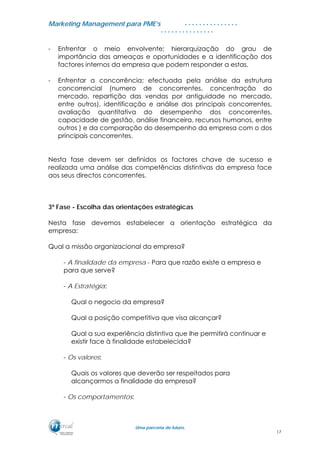 MMaarrkkeettiinngg MMaannaaggeemmeenntt ppaarraa PPMMEE’’ss
UUmmaa ppaarrcceerriiaa ddee ffuuttuurroo..
. . . . . . . . . . . . . . .
. . . . . . . . . . . . . . .
- Enfrentar o meio envolvente; hierarquização do grau de
importância das ameaças e oportunidades e a identificação dos
factores internos da empresa que podem responder a estas.
- Enfrentar a concorrência; efectuada pela análise da estrutura
concorrencial (numero de concorrentes, concentração do
mercado, repartição das vendas por antiguidade no mercado,
entre outros), identificação e análise dos principais concorrentes,
avaliação quantitativa do desempenho dos concorrentes,
capacidade de gestão, análise financeira, recursos humanos, entre
outros ) e da comparação do desempenho da empresa com o dos
principais concorrentes.
Nesta fase devem ser definidos os factores chave de sucesso e
realizada uma análise das competências distintivas da empresa face
aos seus directos concorrentes.
3ª Fase - Escolha das orientações estratégicas
Nesta fase devemos estabelecer a orientação estratégica da
empresa:
Qual a missão organizacional da empresa?
- A finalidade da empresa - Para que razão existe a empresa e
para que serve?
- A Estratégia:
Qual o negocio da empresa?
Qual a posição competitiva que visa alcançar?
Qual a sua experiência distintiva que lhe permitirá continuar e
existir face à finalidade estabelecida?
- Os valores:
Quais os valores que deverão ser respeitados para
alcançarmos a finalidade da empresa?
- Os comportamentos:
17
 