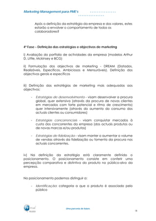 MMaarrkkeettiinngg MMaannaaggeemmeenntt ppaarraa PPMMEE’’ss
UUmmaa ppaarrcceerriiaa ddee ffuuttuurroo..
. . . . . . . . . . . . . . .
. . . . . . . . . . . . . . .
Após a definição da estratégia da empresa e dos valores, estes
estarão a envolver o comportamento de todos os
colaboradores?
4ª Fase - Definição das estratégias e objectivos de marketing
i) Avaliação do portfolio de actividades da empresa (modelos Arthur
D. Little, Mckinsey e BCG)
ii) Formulação dos objectivos de marketing - DREAM (Datados,
Realizáveis, Específicos, Ambiciosos e Mensuráveis). Definição dos
objectivos gerais e específicos
iii) Definição das estratégias de marketing mais adequadas aos
objectivos;
- Estratégias de desenvolvimento - visam desenvolver a procura
global, quer extensiva (através da procura de novos clientes
em mercados com forte potencial e ritmo de crescimento)
quer intensivamente (através do aumento do consumo dos
actuais clientes ou consumidores)
- Estratégias concorrenciais - visam conquistar mercados à
custa dos concorrentes da empresa (dos actuais produtos ou
de novas marcas e/ou produtos)
- Estratégias de fidelização - visam manter o aumentar o volume
de vendas através da fidelização ou fomento da procura nos
actuais concorrentes.
iv) Na definição da estratégia está claramente definido o
posicionamento. O posicionamento consiste em conferir uma
percepção comparativa e distintiva do produto no público-alvo da
empresa.
No posicionamento podemos distinguir a:
- Identificação: categoria a que o produto é associado pelo
público
18
 