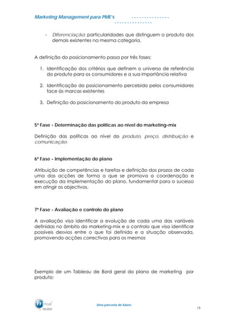 MMaarrkkeettiinngg MMaannaaggeemmeenntt ppaarraa PPMMEE’’ss
UUmmaa ppaarrcceerriiaa ddee ffuuttuurroo..
. . . . . . . . . . . . . . .
. . . . . . . . . . . . . . .
- Diferenciação: particularidades que distinguem o produto dos
demais existentes na mesma categoria.
A definição do posicionamento passa por três fases:
1. Identificação dos critérios que definem o universo de referência
do produto para os consumidores e a sua importância relativa
2. Identificação do posicionamento percebido pelos consumidores
face às marcas existentes
3. Definição do posicionamento do produto da empresa
5ª Fase - Determinação das políticas ao nível do marketing-mix
Definição das políticas ao nível do produto, preço, distribuição e
comunicação.
6ª Fase - Implementação do plano
Atribuição de competências e tarefas e definição dos prazos de cada
uma das acções de forma a que se promova a coordenação e
execução da implementação do plano, fundamental para o sucesso
em atingir os objectivos.
7ª Fase - Avaliação e controlo do plano
A avaliação visa identificar a evolução de cada uma das variáveis
definidas no âmbito do marketing-mix e o controlo que visa identificar
possíveis desvios entre o que foi definido e a situação observada,
promovendo acções correctivas para os mesmos
Exemplo de um Tableau de Bord geral do plano de marketing por
produto:
19
 