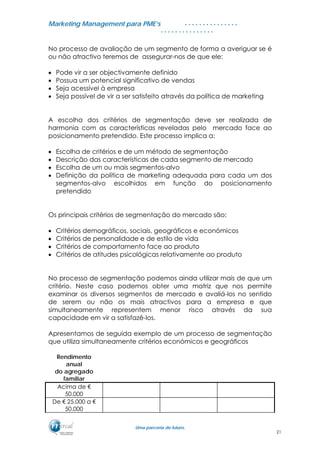 MMaarrkkeettiinngg MMaannaaggeemmeenntt ppaarraa PPMMEE’’ss
UUmmaa ppaarrcceerriiaa ddee ffuuttuurroo..
. . . . . . . . . . . . . . .
. . . . . . . . . . . . . . .
No processo de avaliação de um segmento de forma a averiguar se é
ou não atractivo teremos de assegurar-nos de que ele:
• Pode vir a ser objectivamente definido
• Possua um potencial significativo de vendas
• Seja acessível à empresa
• Seja possível de vir a ser satisfeito através da política de marketing
A escolha dos critérios de segmentação deve ser realizada de
harmonia com as características reveladas pelo mercado face ao
posicionamento pretendido. Este processo implica a:
• Escolha de critérios e de um método de segmentação
• Descrição das características de cada segmento de mercado
• Escolha de um ou mais segmentos-alvo
• Definição da política de marketing adequada para cada um dos
segmentos-alvo escolhidos em função do posicionamento
pretendido
Os principais critérios de segmentação do mercado são:
• Critérios demográficos, sociais, geográficos e económicos
• Critérios de personalidade e de estilo de vida
• Critérios de comportamento face ao produto
• Critérios de atitudes psicológicas relativamente ao produto
No processo de segmentação podemos ainda utilizar mais de que um
critério. Neste caso podemos obter uma matriz que nos permite
examinar os diversos segmentos de mercado e avaliá-los no sentido
de serem ou não os mais atractivos para a empresa e que
simultaneamente representem menor risco através da sua
capacidade em vir a satisfazê-los.
Apresentamos de seguida exemplo de um processo de segmentação
que utiliza simultaneamente critérios económicos e geográficos
Rendimento
anual
do agregado
familiar
Acima de €
50.000
De € 25.000 a €
50.000
21
 