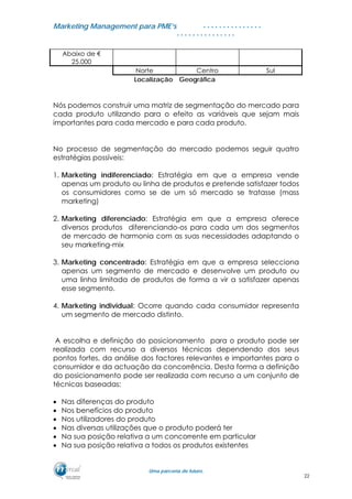 MMaarrkkeettiinngg MMaannaaggeemmeenntt ppaarraa PPMMEE’’ss
UUmmaa ppaarrcceerriiaa ddee ffuuttuurroo..
. . . . . . . . . . . . . . .
. . . . . . . . . . . . . . .
Abaixo de €
25.000
Norte Centro Sul
Localização Geográfica
Nós podemos construir uma matriz de segmentação do mercado para
cada produto utilizando para o efeito as variáveis que sejam mais
importantes para cada mercado e para cada produto.
No processo de segmentação do mercado podemos seguir quatro
estratégias possíveis:
1. Marketing indiferenciado: Estratégia em que a empresa vende
apenas um produto ou linha de produtos e pretende satisfazer todos
os consumidores como se de um só mercado se tratasse (mass
marketing)
2. Marketing diferenciado: Estratégia em que a empresa oferece
diversos produtos diferenciando-os para cada um dos segmentos
de mercado de harmonia com as suas necessidades adaptando o
seu marketing-mix
3. Marketing concentrado: Estratégia em que a empresa selecciona
apenas um segmento de mercado e desenvolve um produto ou
uma linha limitada de produtos de forma a vir a satisfazer apenas
esse segmento.
4. Marketing individual: Ocorre quando cada consumidor representa
um segmento de mercado distinto.
A escolha e definição do posicionamento para o produto pode ser
realizada com recurso a diversos técnicas dependendo dos seus
pontos fortes, da análise dos factores relevantes e importantes para o
consumidor e da actuação da concorrência. Desta forma a definição
do posicionamento pode ser realizada com recurso a um conjunto de
técnicas baseadas:
• Nas diferenças do produto
• Nos benefícios do produto
• Nos utilizadores do produto
• Nas diversas utilizações que o produto poderá ter
• Na sua posição relativa a um concorrente em particular
• Na sua posição relativa a todos os produtos existentes
22
 