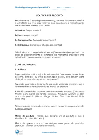 MMaarrkkeettiinngg MMaannaaggeemmeenntt ppaarraa PPMMEE’’ss
UUmmaa ppaarrcceerriiaa ddee ffuuttuurroo..
. . . . . . . . . . . . . . .
. . . . . . . . . . . . . . .
POLÍTICAS DE PRODUTO
Relativamente à estratégia de marketing, torna-se fundamental definir
a estratégia ao nível das variáveis que constituem o marketing-mix.
Neste contexto, interessa-nos definir:
1- Produto: O que vender?
2- Preço: A que preço?
3- Comunicação: Como dar a conhecer?
4- Distribuição: Como fazer chegar aos clientes?
Orientada para o target seleccionado (Clientes-alvos) e suportada nos
eixos de posicionamento a estratégia de marketing pressupõe uma
articulação coerente entre as quatro variáveis.
I) O MIX DO PRODUTO
1 - A Marca
Segundo Kotler, a Marca (ou Brand) constitui “ um nome, termo, frase,
desenho, símbolo, ou uma combinação destes, que servem para
distinguir um produto dos seus concorrentes”.
Ela pode surgir sob a designação da razão social da empresa, sob a
forma de marca institucional ou de marca de produto
A Nestlé comercializa produtos com a marca da empresa (Chocolate
Nestlé), com marca de família (Nescafé, Nesquick, Nestum) e com
marca de produto (Findus, Maggi, Kit Kat, Nuts, Lion, Pensal, Nido,
Sical, etc.)
Diferença entre marca de produto, marca de gama, marca umbrella
e marca caução
Marca de produto - marca que designa um só produto e que o
identifica (Ex.: Nuts, Lion, etc.)
Marca de gama - marca que designa uma gama de produtos
(RENAULT - viaturas de turismo e utilitários)
25
 
