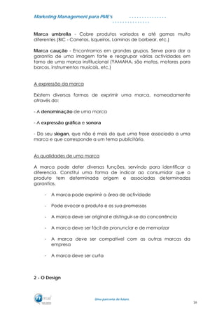 MMaarrkkeettiinngg MMaannaaggeemmeenntt ppaarraa PPMMEE’’ss
UUmmaa ppaarrcceerriiaa ddee ffuuttuurroo..
. . . . . . . . . . . . . . .
. . . . . . . . . . . . . . .
Marca umbrella - Cobre produtos variados e até gamas muito
diferentes (BIC - Canetas, Isqueiros, Laminas de barbear, etc.)
Marca caução - Encontramos em grandes grupos. Serve para dar a
garantia de uma imagem forte e reagrupar várias actividades em
torno de uma marca institucional (YAMAHA, são motas, motores para
barcos, instrumentos musicais, etc.)
A expressão da marca
Existem diversas formas de exprimir uma marca, nomeadamente
através da:
- A denominação de uma marca
- A expressão gráfica e sonora
- Do seu slogan, que não é mais do que uma frase associada a uma
marca e que corresponde a um tema publicitário.
As qualidades de uma marca
A marca pode deter diversas funções, servindo para identificar a
diferencia. Constitui uma forma de indicar ao consumidor que o
produto tem determinada origem e associadas determinadas
garantias.
- A marca pode exprimir a área de actividade
- Pode evocar o produto e as sua promessas
- A marca deve ser original e distinguir-se da concorrência
- A marca deve ser fácil de pronunciar e de memorizar
- A marca deve ser compatível com as outras marcas da
empresa
- A marca deve ser curta
2 - O Design
26
 
