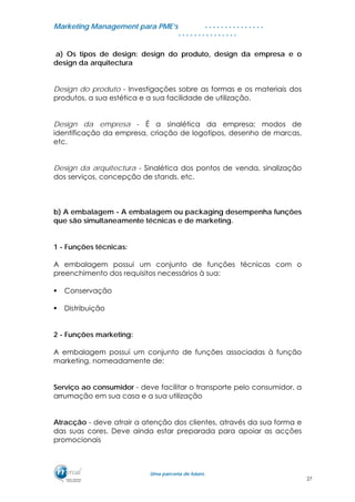 MMaarrkkeettiinngg MMaannaaggeemmeenntt ppaarraa PPMMEE’’ss
UUmmaa ppaarrcceerriiaa ddee ffuuttuurroo..
. . . . . . . . . . . . . . .
. . . . . . . . . . . . . . .
a) Os tipos de design: design do produto, design da empresa e o
design da arquitectura
Design do produto - Investigações sobre as formas e os materiais dos
produtos, a sua estética e a sua facilidade de utilização.
Design da empresa - É a sinalética da empresa; modos de
identificação da empresa, criação de logotipos, desenho de marcas,
etc.
Design da arquitectura - Sinalética dos pontos de venda, sinalização
dos serviços, concepção de stands, etc.
b) A embalagem - A embalagem ou packaging desempenha funções
que são simultaneamente técnicas e de marketing.
1 - Funções técnicas:
A embalagem possui um conjunto de funções técnicas com o
preenchimento dos requisitos necessários à sua:
Conservação
Distribuição
2 - Funções marketing:
A embalagem possui um conjunto de funções associadas à função
marketing, nomeadamente de:
Serviço ao consumidor - deve facilitar o transporte pelo consumidor, a
arrumação em sua casa e a sua utilização
Atracção - deve atrair a atenção dos clientes, através da sua forma e
das suas cores. Deve ainda estar preparada para apoiar as acções
promocionais
27
 