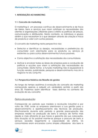 MMaarrkkeettiinngg MMaannaaggeemmeenntt ppaarraa PPMMEE’’ss
UUmmaa ppaarrcceerriiaa ddee ffuuttuurroo..
. . . . . . . . . . . . . . .
. . . . . . . . . . . . . . .
1. INTRODUÇÃO AO MARKETING
1.1. Conceito de marketing
O marketing é um processo contínuo de desenvolvimento e de troca
de ideias, bens e serviços que visam satisfazer as necessidades dos
clientes e organizações utilizando para o efeito as políticas de preços,
comunicação e distribuição. Neste contexto, os indivíduos e grupos
obtêm o que necessitam e o que desejam através da criação e troca
de produtos e valor com outras pessoas.
O conceito de marketing nesta perspectiva visa:
• Detectar e identificar os desejos, necessidades e preferências do
consumidor com orientação para os produtos ou serviços já
existentes ou para outros desenvolvimentos futuros possíveis.
• Como objectivo a satisfação das necessidades dos consumidores
• Motivar e envolver todas as áreas da empresa para a condução de
políticas e acções que visem a satisfação das necessidades do
consumidor. Desta forma a função marketing não é equiparável à
função vendas, publicidade, pesquisa e desenvolvimento mas sim o
negocio no seu conjunto
1.2. Perspectiva histórica da filosofia de gestão
Ao longo do tempo assistimos à evolução do conceito de marketing
começando apenas a adquirir um verdadeiro sentido a partir dos
anos 50. Podemos assim identificar fases distintas no contexto da
evolução do seu conceito:
Óptica da produção:
Corresponde ao período que medeia a revolução industrial e por
volta de 1930, onde as empresas orientavam a sua gestão para o
desenvolvimento e aperfeiçoamento das técnicas de produção.
Efectivamente durante este período a grande preocupação das
empresas residia na produção de bens e serviços de forma mais
rápida e mais eficiente já que havia a garantia da sua colocação.
Esta situação só foi possível manter-se porque a procura de bens e
serviços excedia largamente a capacidade de oferta. Os
consumidores eram encarados como simples utilizadores dos bens e
3
 