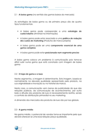 MMaarrkkeettiinngg MMaannaaggeemmeenntt ppaarraa PPMMEE’’ss
UUmmaa ppaarrcceerriiaa ddee ffuuttuurroo..
. . . . . . . . . . . . . . .
. . . . . . . . . . . . . . .
2.1 - A baixa gama (no sentido das gamas baixas do mercado)
As estratégias de baixa gama ou de primeiro preço são de quatro
tipos fundamentais:
A baixa gama pode corresponder a uma estratégia de
custo/volume (Amstrad na informação)
A baixa gama pode estar associada a uma política de redução
dos custos de marketing (Produtos de marca própria)
A baixa gama pode ser uma componente essencial de uma
gama completa
A baixa gama pode estar posicionada num segmento preciso
A baixa gama coloca um problema à comunicação pois torna-se
difícil subir numa gama que está conotada com imagem de baixa
gama
2.2 - O topo de gama e o luxo
Nestes segmentos, a imagem é determinante. Esta imagem, baseia-se
normalmente na elevada qualidade apresentada pelo produto, na
sua originalidade e inovação ou no historial da marca.
Neste caso, a comunicação vem menos da publicidade do que das
relações públicas, da comunicação de acontecimentos, por outro
lado a difusão dos produtos de luxo é necessariamente restrita, sendo
o controlo da distribuição primordial no seu marketing.
A dimensão dos mercados dos produtos de luxo são por isso globais.
2.3 - A gama média
Na gama média, o potencial de vendas torna-se importante pelo que
deverá oferecer-se uma boa relação preço-qualidade.
31
 