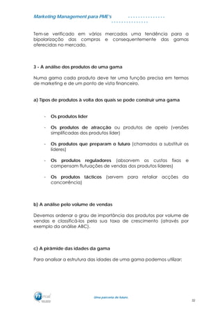 MMaarrkkeettiinngg MMaannaaggeemmeenntt ppaarraa PPMMEE’’ss
UUmmaa ppaarrcceerriiaa ddee ffuuttuurroo..
. . . . . . . . . . . . . . .
. . . . . . . . . . . . . . .
Tem-se verificado em vários mercados uma tendência para a
bipolarização das compras e consequentemente das gamas
oferecidas no mercado.
3 - A análise dos produtos de uma gama
Numa gama cada produto deve ter uma função precisa em termos
de marketing e de um ponto de vista financeiro.
a) Tipos de produtos à volta dos quais se pode construir uma gama
- Os produtos líder
- Os produtos de atracção ou produtos de apelo (versões
simplificadas dos produtos líder)
- Os produtos que preparam o futuro (chamados a substituir os
lideres)
- Os produtos reguladores (absorvem os custos fixos e
compensam flutuações de vendas dos produtos lideres)
- Os produtos tácticos (servem para retaliar acções da
concorrência)
b) A análise pelo volume de vendas
Devemos ordenar o grau de importância dos produtos por volume de
vendas e classificá-los pela sua taxa de crescimento (através por
exemplo da análise ABC).
c) A pirâmide das idades da gama
Para analisar a estrutura das idades de uma gama podemos utilizar:
32
 