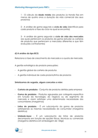 MMaarrkkeettiinngg MMaannaaggeemmeenntt ppaarraa PPMMEE’’ss
UUmmaa ppaarrcceerriiaa ddee ffuuttuurroo..
. . . . . . . . . . . . . . .
. . . . . . . . . . . . . . .
1 - O cálculo da idade média dos produtos (a Honda fixa em
menos de quatro anos a duração da vida comercial dos seus
produtos)
2 - A análise de gama segundo o ciclo de vida (identificar para
cada produto a fase do ciclo no qual se encontra)
3 - A análise da gama segundo o ciclo de vida dos mercados
aos quais pertencem os produtos da gama (estudar as carteiras
de produtos que pertencem a mercados diferentes e que têm
evoluções contrastantes)
d) A análise do tipo BCG
Relaciona a taxa de crescimento do mercado e a quota de mercado.
A gestão estratégica do produto pressupões:
- A gestão global da carteira de produtos
- A gestão individual de cada produto/linha de produtos
Sintetizamos de seguida, alguns conceitos a reter:
- Carteira de produtos - Conjunto de produtos detidos pela empresa
- Gama de produtos - Produtos agrupados por categoria específica
em função da tecnologia, do negócio ou do segmento de
mercado e visam satisfazer uma determinada necessidade dos
consumidores (margarinas)
- Linha de produtos - É um subconjunto da gama de produtos
satisfazendo as mesmas necessidades do consumidor (margarina
dietética)
- Unidade-base - É um subconjunto da linha de produtos
decomposto em função de opções físicas, técnicas ou comerciais
(margarina dietética em embalagem de 150gr)
33
 