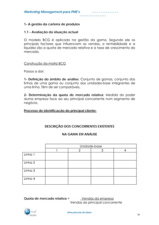 MMaarrkkeettiinngg MMaannaaggeemmeenntt ppaarraa PPMMEE’’ss
UUmmaa ppaarrcceerriiaa ddee ffuuttuurroo..
. . . . . . . . . . . . . . .
. . . . . . . . . . . . . . .
1- A gestão da carteira de produtos
1.1 - Avaliação da situação actual
O modelo BCG é aplicado na gestão da gama. Segundo ele os
principais factores que influenciam as vendas, a rentabilidade e a
liquidez são a quota de mercado relativa e a taxa de crescimento do
mercado.
Construção da matriz BCG
Passos a dar:
1- Definição do âmbito de análise: Conjunto de gamas, conjunto das
linhas de uma gama ou conjunto das unidades-base integrantes de
uma linha. Têm de ser comparáveis.
2- Determinação da quota de mercado relativa: Medida do poder
duma empresa face ao seu principal concorrente num segmento de
negócio.
Processo de identificação do principal cliente:
DESCRIÇÃO DOS CONCORRENTES EXISTENTES
NA GAMA EM ANÁLISE
Unidade-base
1 2 3 4
Linha 1
Linha 2
Linha 3
Linha 4
Quota de mercado relativa = _Vendas da empresa
Vendas do principal concorrente
34
 