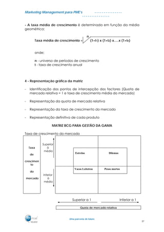 MMaarrkkeettiinngg MMaannaaggeemmeenntt ppaarraa PPMMEE’’ss
UUmmaa ppaarrcceerriiaa ddee ffuuttuurroo..
. . . . . . . . . . . . . . .
. . . . . . . . . . . . . . .
- A taxa média de crescimento é determinada em função da média
geométrica:
n
Taxa média de crescimento = (1+t1) x (1+t2) x.....x (1+tn)
onde:
n - universo de períodos de crescimento
t - taxa de crescimento anual
4 - Representação gráfica da matriz
- Identificação dos pontos de intercepção dos factores (Quota de
mercado relativa = 1 e taxa de crescimento média do mercado)
- Representação da quota de mercado relativa
- Representação da taxa de crescimento do mercado
- Representação definitiva de cada produto
MATRIZ BCG PARA GESTÃO DA GAMA
Taxa de crescimento do mercado
Taxa
de
crescimen
to
Superior
à
média
do
mercado
Inferior
à
média
Superior a 1 Inferior a 1
Quota de mercado relativa
Estrelas Dilemas
Vacas Leiteiras Pesos mortos
37
 