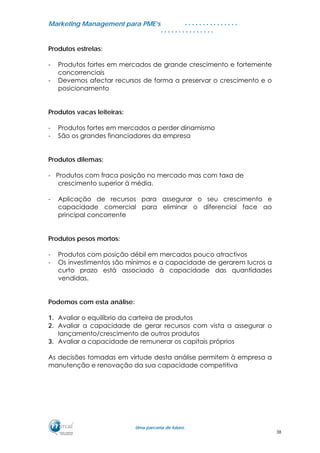 MMaarrkkeettiinngg MMaannaaggeemmeenntt ppaarraa PPMMEE’’ss
UUmmaa ppaarrcceerriiaa ddee ffuuttuurroo..
. . . . . . . . . . . . . . .
. . . . . . . . . . . . . . .
Produtos estrelas:
- Produtos fortes em mercados de grande crescimento e fortemente
concorrenciais
- Devemos afectar recursos de forma a preservar o crescimento e o
posicionamento
Produtos vacas leiteiras:
- Produtos fortes em mercados a perder dinamismo
- São os grandes financiadores da empresa
Produtos dilemas:
- Produtos com fraca posição no mercado mas com taxa de
crescimento superior à média.
- Aplicação de recursos para assegurar o seu crescimento e
capacidade comercial para eliminar o diferencial face ao
principal concorrente
Produtos pesos mortos:
- Produtos com posição débil em mercados pouco atractivos
- Os investimentos são mínimos e a capacidade de gerarem lucros a
curto prazo está associado à capacidade das quantidades
vendidas.
Podemos com esta análise:
1. Avaliar o equilíbrio da carteira de produtos
2. Avaliar a capacidade de gerar recursos com vista a assegurar o
lançamento/crescimento de outros produtos
3. Avaliar a capacidade de remunerar os capitais próprios
As decisões tomadas em virtude desta análise permitem à empresa a
manutenção e renovação da sua capacidade competitiva
38
 