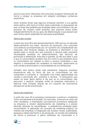MMaarrkkeettiinngg MMaannaaggeemmeenntt ppaarraa PPMMEE’’ss
UUmmaa ppaarrcceerriiaa ddee ffuuttuurroo..
. . . . . . . . . . . . . . .
. . . . . . . . . . . . . . .
serviços que eram oferecidos não possuindo qualquer intervenção de
forma a obrigar as empresas em adoptar estratégias comerciais
especificas.
Muito embora ainda hoje algumas empresas orientem a sua gestão
nesta óptica, este facto é muitas vezes sustentado no pressuposto de
que na base das preferências reveladas pelos consumidores e do seu
processo de compra estão produtos que possuam preço baixo
independentemente do seu grau de diferenciação e que possam por
esse motivo serem adquiridos em elevadas quantidades.
Óptica das vendas:
A partir dos anos 30 e até aproximadamente 1950 nota-se um elevado
desenvolvimento nos meios técnicas de produção, uma crescente
concorrência acompanhada por um aumento da complexidade dos
mercados. Esta situação obrigou as empresas a orientarem a sua
gestão para a venda dos seus produtos e serviços pela crescente
necessidade revelada no desenvolvimento das técnicas de
promoção e distribuição. Para elas a questão já não era saber o que
é que os consumidores queriam mas sim como é que poderiam levar
os consumidores em adquirir os bens e serviços produzidos o que
originou a necessidade em avaliarem os mercados, desenvolver as
suas vendas e promoverem a racionalidade da sua distribuição.
Também esta óptica ainda hoje predomina nalgumas empresas
baseando-se elas no facto de que os consumidores ao não
comprarem o suficiente, é necessário uma maior agressividade nas
vendas e promoção dos produtos e serviços. O pressuposto que
reside na base desta óptica é de que se os consumidores não
procuram o produto compete então às empresas estimulá-los a
efectuar mais compras através de um conjunto de instrumentos
eficazes de venda e promoção
Óptica de marketing:
A partir dos anos 50 as empresas começaram a praticar o marketing
como actualmente é entendido. Os mercados tornavam-se cada vez
mais complexos, a intensidade concorrencial aumentava obrigando
as empresas a criarem departamentos de marketing e a prestar
elevada atenção às necessidades e preferências reveladas pelos
consumidores. A aplicação do conceito de marketing implicou na
maioria das empresas a integração das funções venda, publicidade,
pesquisa e desenvolvimento e da produção, na função de marketing
de forma a promover a plena satisfação do consumidor e a
4
 