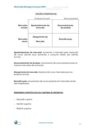 MMaarrkkeettiinngg MMaannaaggeemmeenntt ppaarraa PPMMEE’’ss
UUmmaa ppaarrcceerriiaa ddee ffuuttuurroo..
. . . . . . . . . . . . . . .
. . . . . . . . . . . . . . .
OPÇÕES ESTRATÉGICAS
Produtos actuais Novos produtos
Mercados
actuais
Aprofundamento do
mercado
Desenvolvimento
do produto
Mercados
novos
Alargamento do
Mercado
Diversificação
Aprofundamento do mercado: Aumentar o mercado pela captação
de novos clientes e/ou aumentar o consumo médio dos clientes
actuais
Desenvolvimento do produto: Lançamento de novos produtos para os
mesmos mercados de actuação
Alargamento do mercado: Abertura de novos mercados para os
produtos actuais
Diversificação: Lançamento de novos produtos em mercados ainda
não trabalhados
MANOBRAS ESTRATÉGICAS DA CARTEIRA DE PRODUTOS:
- Expandir a gama
- Manter a gama
- Reduzir a gama
41
 