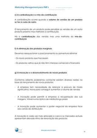 MMaarrkkeettiinngg MMaannaaggeemmeenntt ppaarraa PPMMEE’’ss
UUmmaa ppaarrcceerriiaa ddee ffuuttuurroo..
. . . . . . . . . . . . . . .
. . . . . . . . . . . . . . .
e) A canibalização e o mix-da-contribuição
A canibalização ocorre quando o volume de vendas de um produto
se faz à custa de outro.
O lançamento de um produto pode penalizar as vendas de um outro
produto próximo mas melhorar a contribuição.
Há a canibalização das vendas mas uma melhoria do mix-da-
contribuição
f) A eliminação dos produtos marginais
Devemos reequacionar o posicionamento ou porventura eliminar
- Os novos produtos que fracassam
- Os produtos velhos que já não têm interesse comercial e financeiro
g) A inovação e o desenvolvimento de novos produtos
Conforma adiante poderemos contactar existem diversas razões na
base do lançamento de novos produtos:
- A empresa tem necessidade de relançar a procura de modo
significativo. Inova para conseguir aumentar o volume de vendas
- A inovação pode permitir à empresa a recuperação das sua
margens, Visível numa óptica de médio/longo prazo
- A inovação pode aumentar o poder negocial da empresa face
aos canais de distribuição
A inovação é cada vez mais arriscada e cara e os mercados actuais
apresentam elevado ritmo de renovação dos produtos
42
 