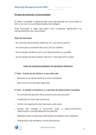MMaarrkkeettiinngg MMaannaaggeemmeenntt ppaarraa PPMMEE’’ss
UUmmaa ppaarrcceerriiaa ddee ffuuttuurroo..
. . . . . . . . . . . . . . .
. . . . . . . . . . . . . . .
Os tipos de inovação: O novo produto
O efeito novidade é determinado pela percepção do consumidor e
tem a ver com a sua diferenciação tecnológica.
Uma inovação é algo que gera uma mudança significativa no
comportamento do consumidor.
Tipos de inovação:
- As variantes de produtos existentes (TV com écran plano)
- As inovações puramente técnicas (TV por satélite)
- As inovações dinâmicas (TV com telecomando ou portátil)
- As inovações revolucionárias: técnica + mercado (TV a cores)
FASES DE DESENVOLVIMENTO DE UM NOVO PRODUTO
1ª Fase - A procura de ideias e a sua selecção
- Reúnem-se as ideias relativas a novos produtos
- Efectua-se uma primeira selecção
2º Fase - A análise económica e a decisão de desenvolver o produto
- O conceito do produto final; possível teste de conceito
- Avaliação do mercado potencial
- Estudo dos segmentos de mercado e dos alvos
- Estudo dos timings e know-how para o desenvolvimento,
fabricação e comercialização do produto
- Reflexão sobre as grandes orientações da política de marketing
- Elaboração das primeiras contas previsionais
43
 